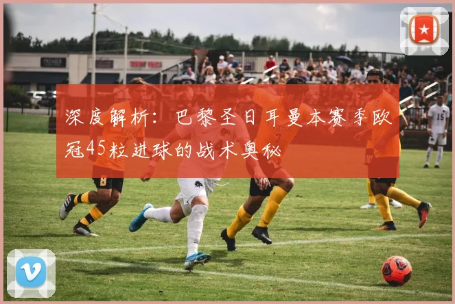 深度解析：巴黎圣日耳曼本赛季欧冠45粒进球的战术奥秘