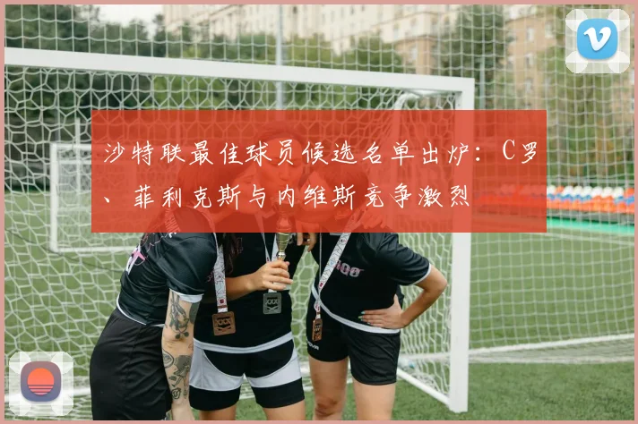 沙特联最佳球员候选名单出炉:C罗、菲利克斯与内维斯竞争激烈