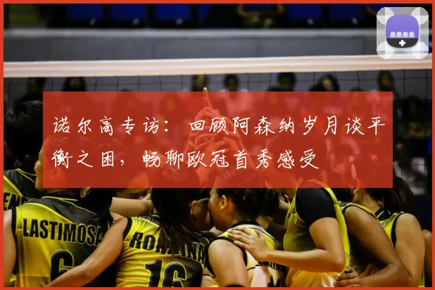 诺尔高专访：回顾阿森纳岁月谈平衡之困，畅聊欧冠首秀感受