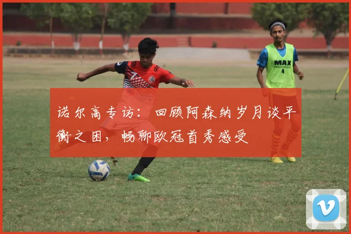 诺尔高专访：回顾阿森纳岁月谈平衡之困，畅聊欧冠首秀感受