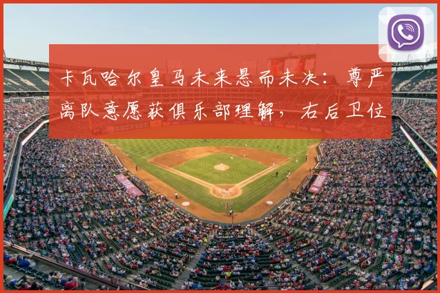 卡瓦哈尔皇马未来悬而未决:尊严离队意愿获俱乐部理解,右后卫位置或将迎来变动