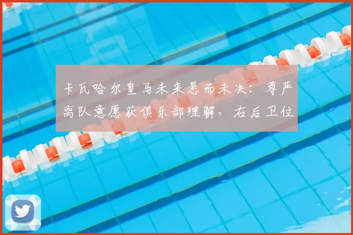 卡瓦哈尔皇马未来悬而未决：尊严离队意愿获俱乐部理解，右后卫位置或将迎来变动