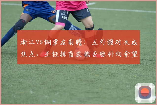 浙江vs铜梁龙前瞻：五外援对决成焦点，王钰栋首发能否弥补向余望缺席影响？