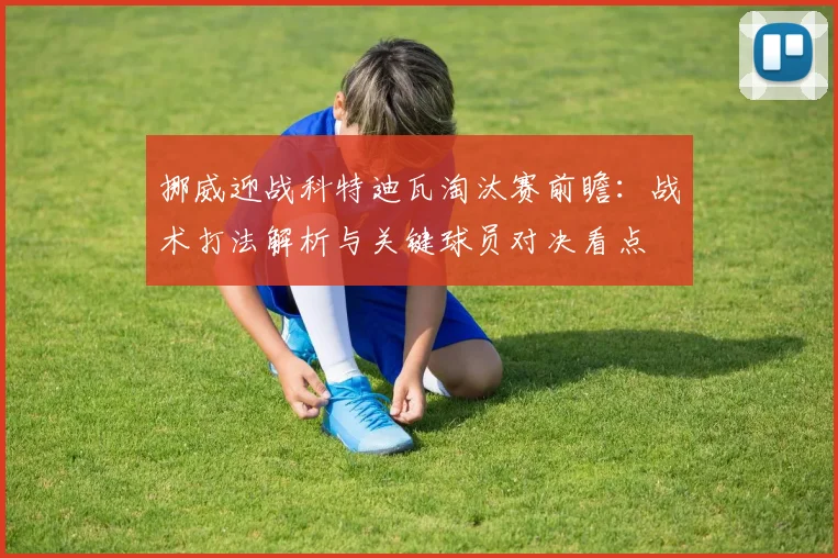 挪威迎战科特迪瓦淘汰赛前瞻：战术打法解析与关键球员对决看点