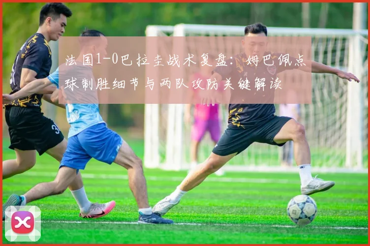 法国1-0巴拉圭战术复盘：姆巴佩点球制胜细节与两队攻防关键解读